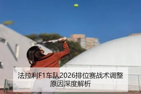 法拉利F1车队2026排位赛战术调整原因深度解析