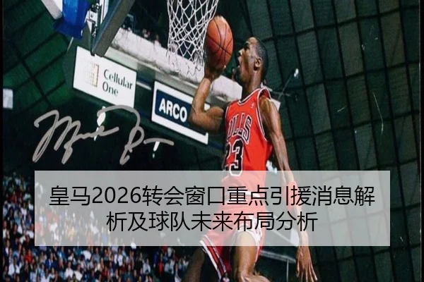 皇马2026转会窗口重点引援消息解析及球队未来布局分析