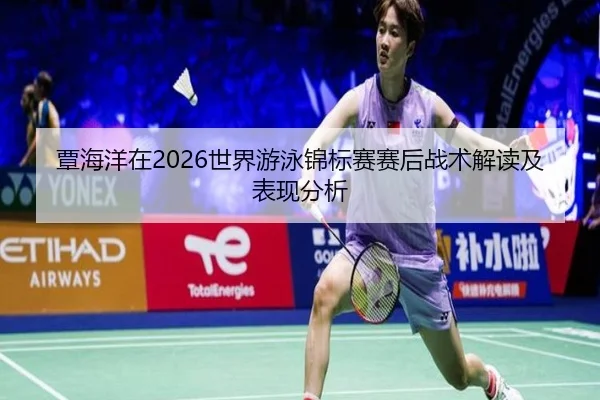覃海洋在2026世界游泳锦标赛赛后战术解读及表现分析